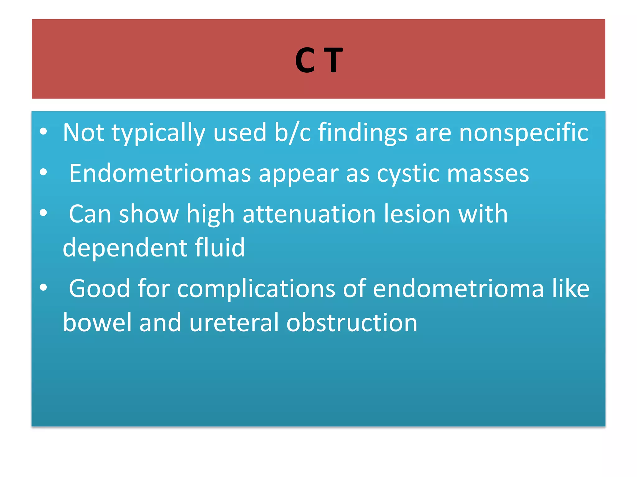 C T
• Not typically used b/c findings are nonspecific
• Endometriomas appear as cystic masses
• Can show high attenuation lesion with
dependent fluid
• Good for complications of endometrioma like
bowel and ureteral obstruction
 