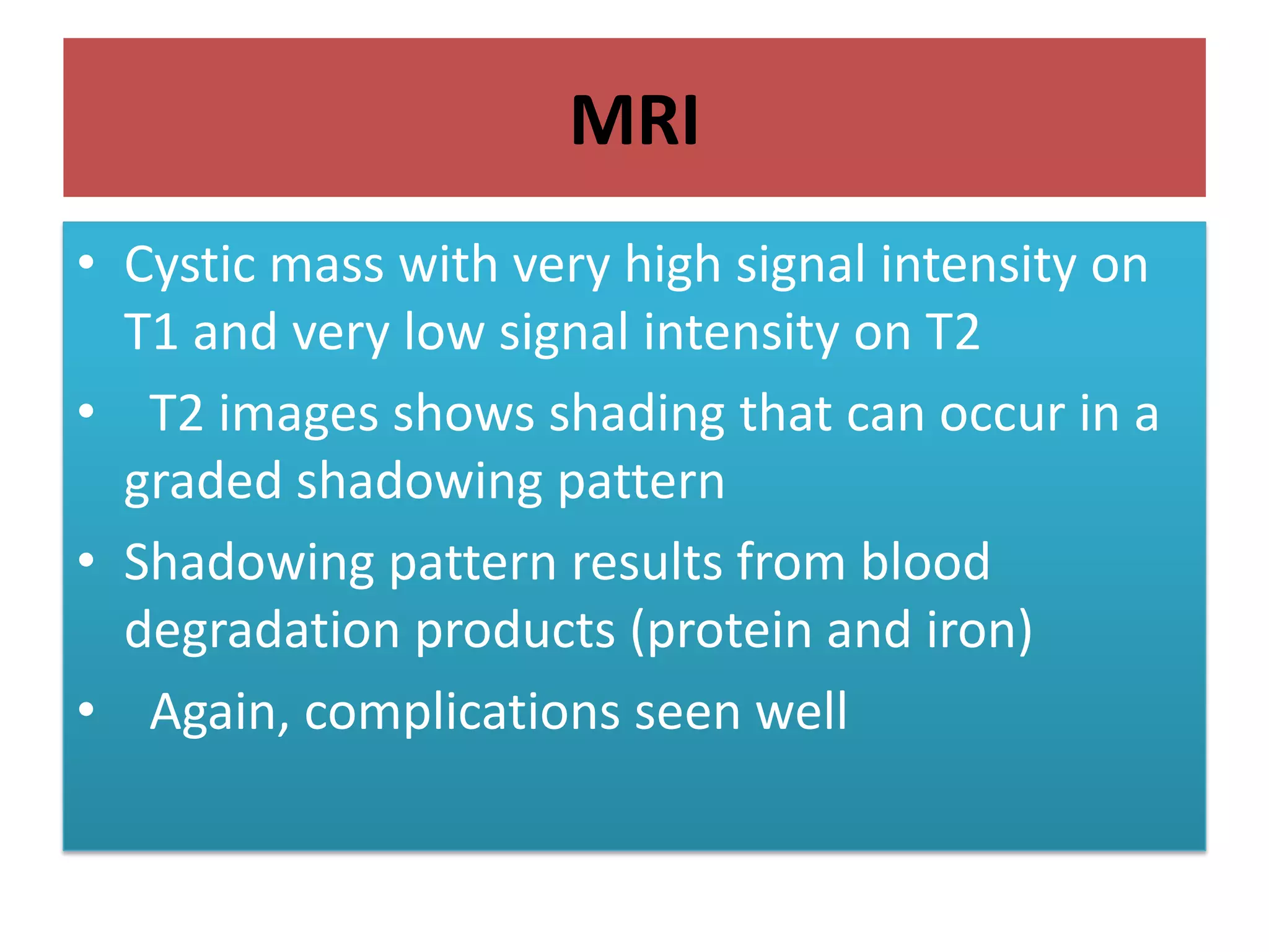 MRI
• Cystic mass with very high signal intensity on
T1 and very low signal intensity on T2
• T2 images shows shading that can occur in a
graded shadowing pattern
• Shadowing pattern results from blood
degradation products (protein and iron)
• Again, complications seen well
 