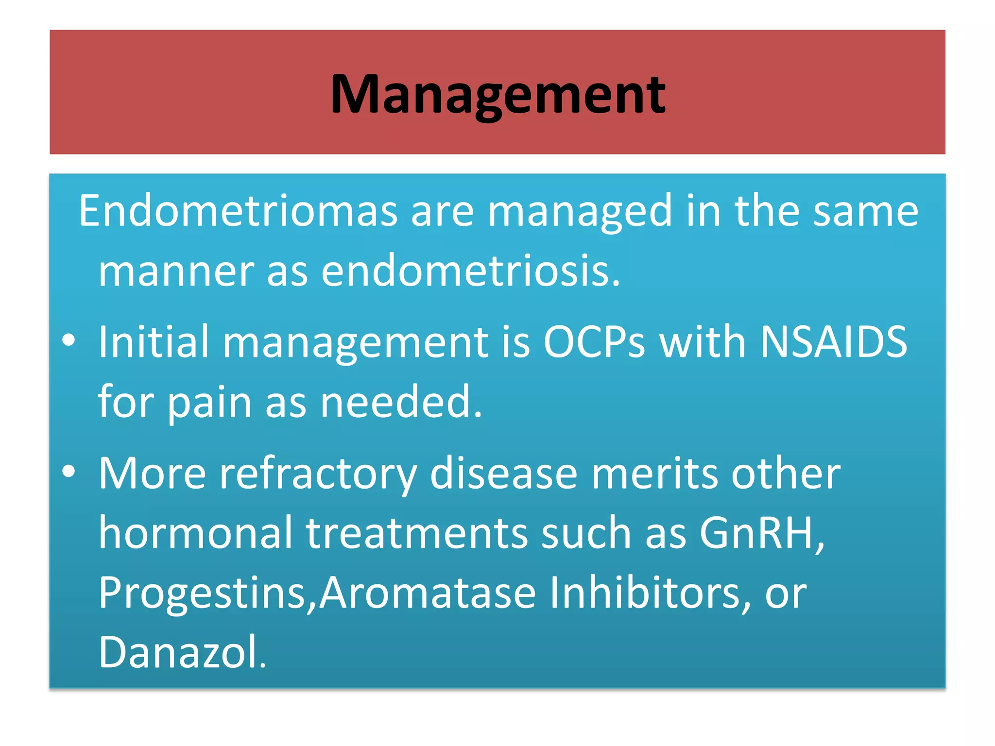 Management
Endometriomas are managed in the same
manner as endometriosis.
• Initial management is OCPs with NSAIDS
for pain as needed.
• More refractory disease merits other
hormonal treatments such as GnRH,
Progestins,Aromatase Inhibitors, or
Danazol.
 
