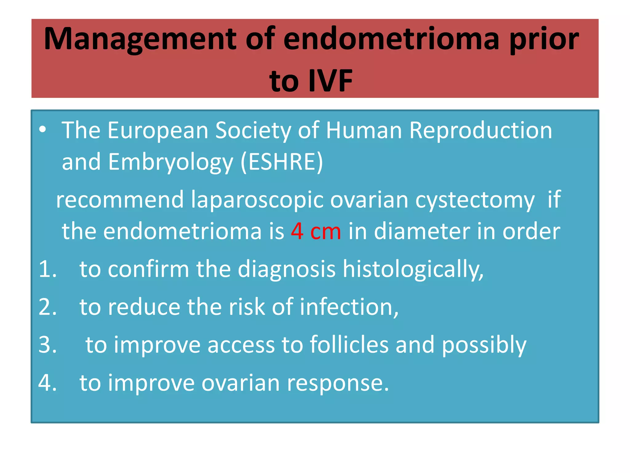 Management of endometrioma prior
to IVF
• The European Society of Human Reproduction
and Embryology (ESHRE)
recommend laparoscopic ovarian cystectomy if
the endometrioma is 4 cm in diameter in order
1. to confirm the diagnosis histologically,
2. to reduce the risk of infection,
3. to improve access to follicles and possibly
4. to improve ovarian response.
 