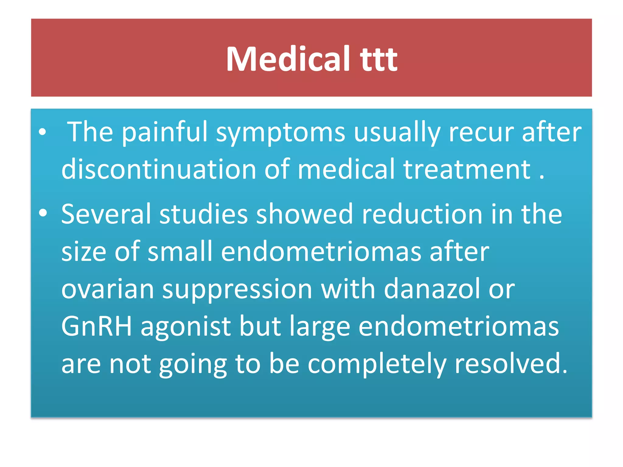 Medical ttt
• The painful symptoms usually recur after
discontinuation of medical treatment .
• Several studies showed reduction in the
size of small endometriomas after
ovarian suppression with danazol or
GnRH agonist but large endometriomas
are not going to be completely resolved.
 
