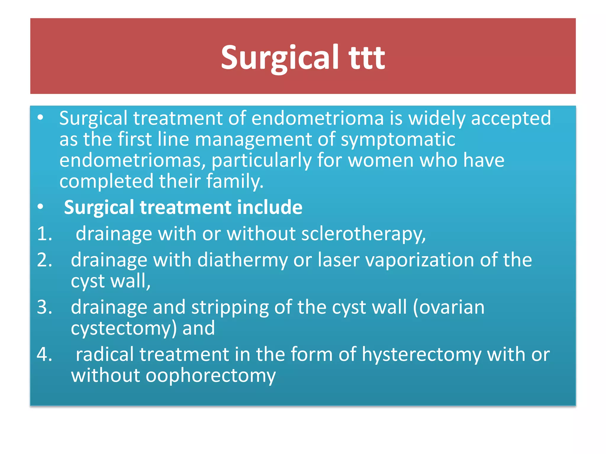 Surgical ttt
• Surgical treatment of endometrioma is widely accepted
as the first line management of symptomatic
endometriomas, particularly for women who have
completed their family.
• Surgical treatment include
1. drainage with or without sclerotherapy,
2. drainage with diathermy or laser vaporization of the
cyst wall,
3. drainage and stripping of the cyst wall (ovarian
cystectomy) and
4. radical treatment in the form of hysterectomy with or
without oophorectomy
 