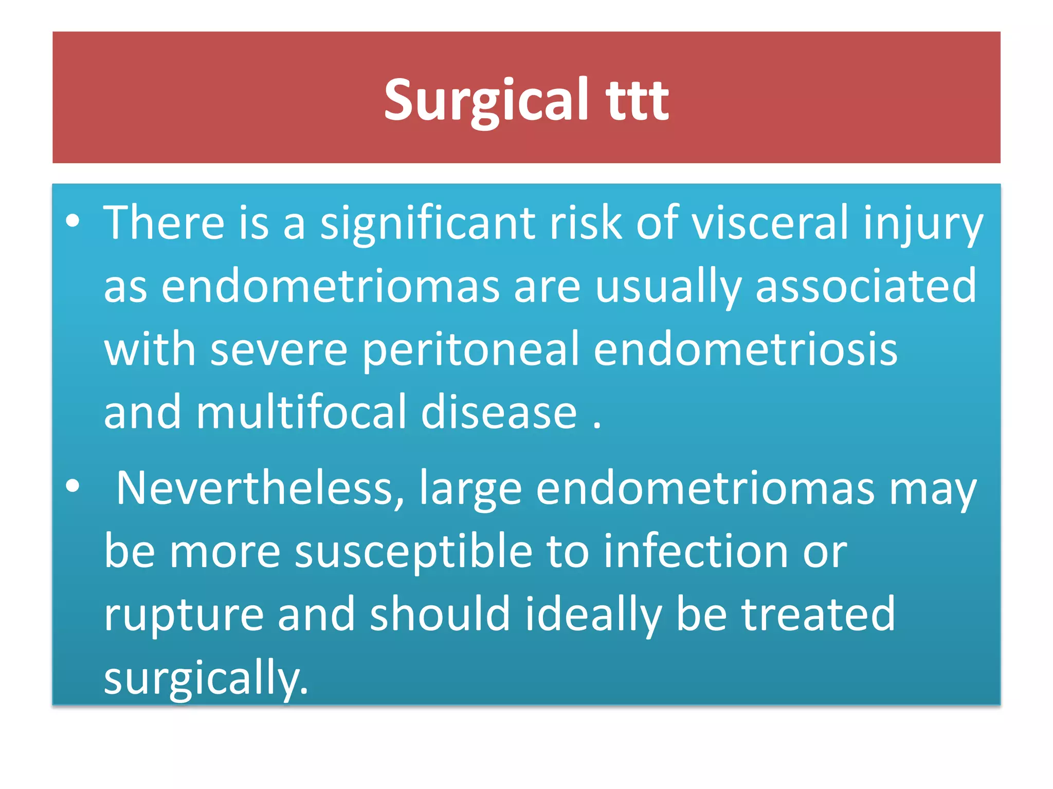 Surgical ttt
• There is a significant risk of visceral injury
as endometriomas are usually associated
with severe peritoneal endometriosis
and multifocal disease .
• Nevertheless, large endometriomas may
be more susceptible to infection or
rupture and should ideally be treated
surgically.
 