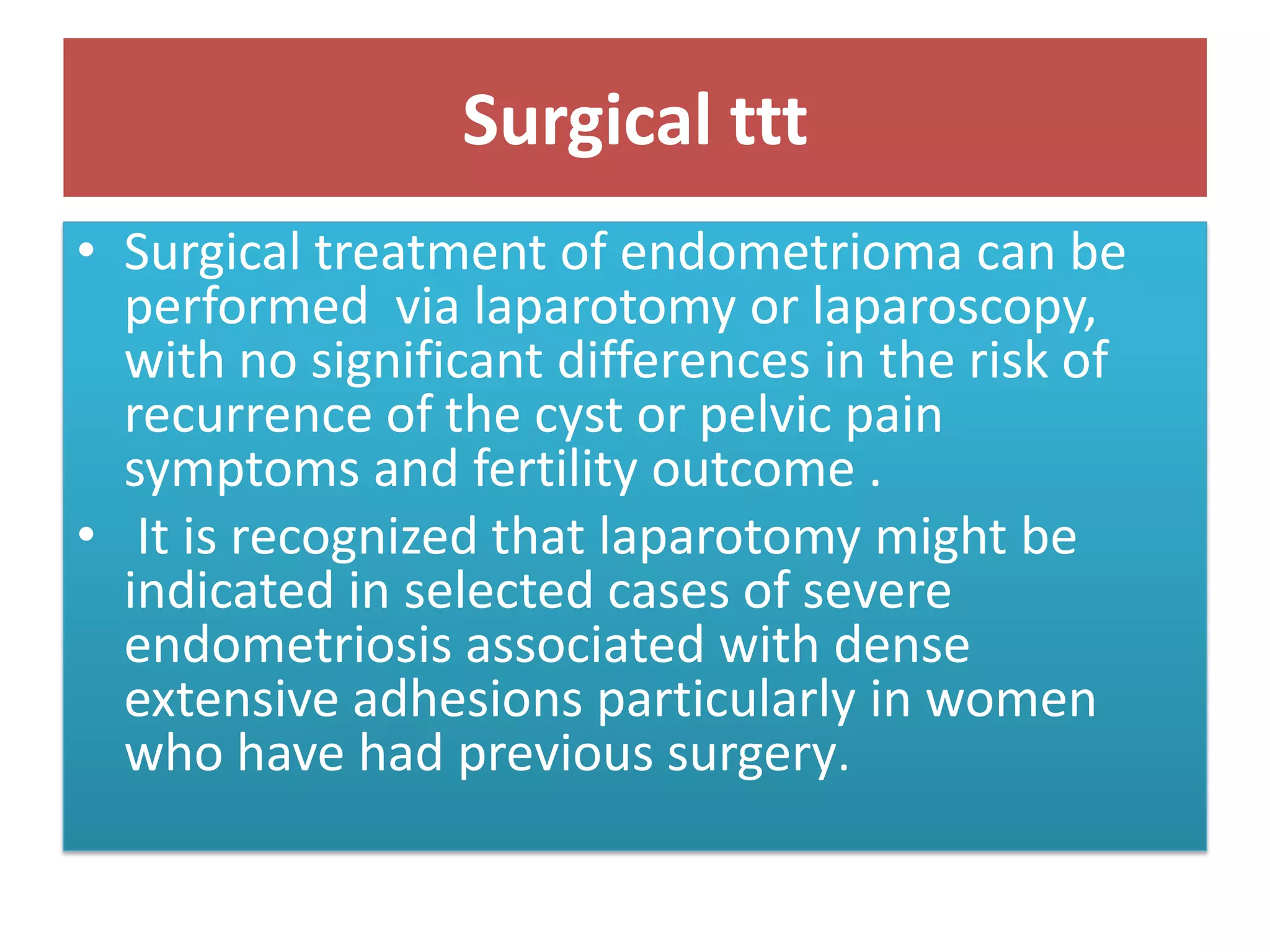 Surgical ttt
• Surgical treatment of endometrioma can be
performed via laparotomy or laparoscopy,
with no significant differences in the risk of
recurrence of the cyst or pelvic pain
symptoms and fertility outcome .
• It is recognized that laparotomy might be
indicated in selected cases of severe
endometriosis associated with dense
extensive adhesions particularly in women
who have had previous surgery.
 