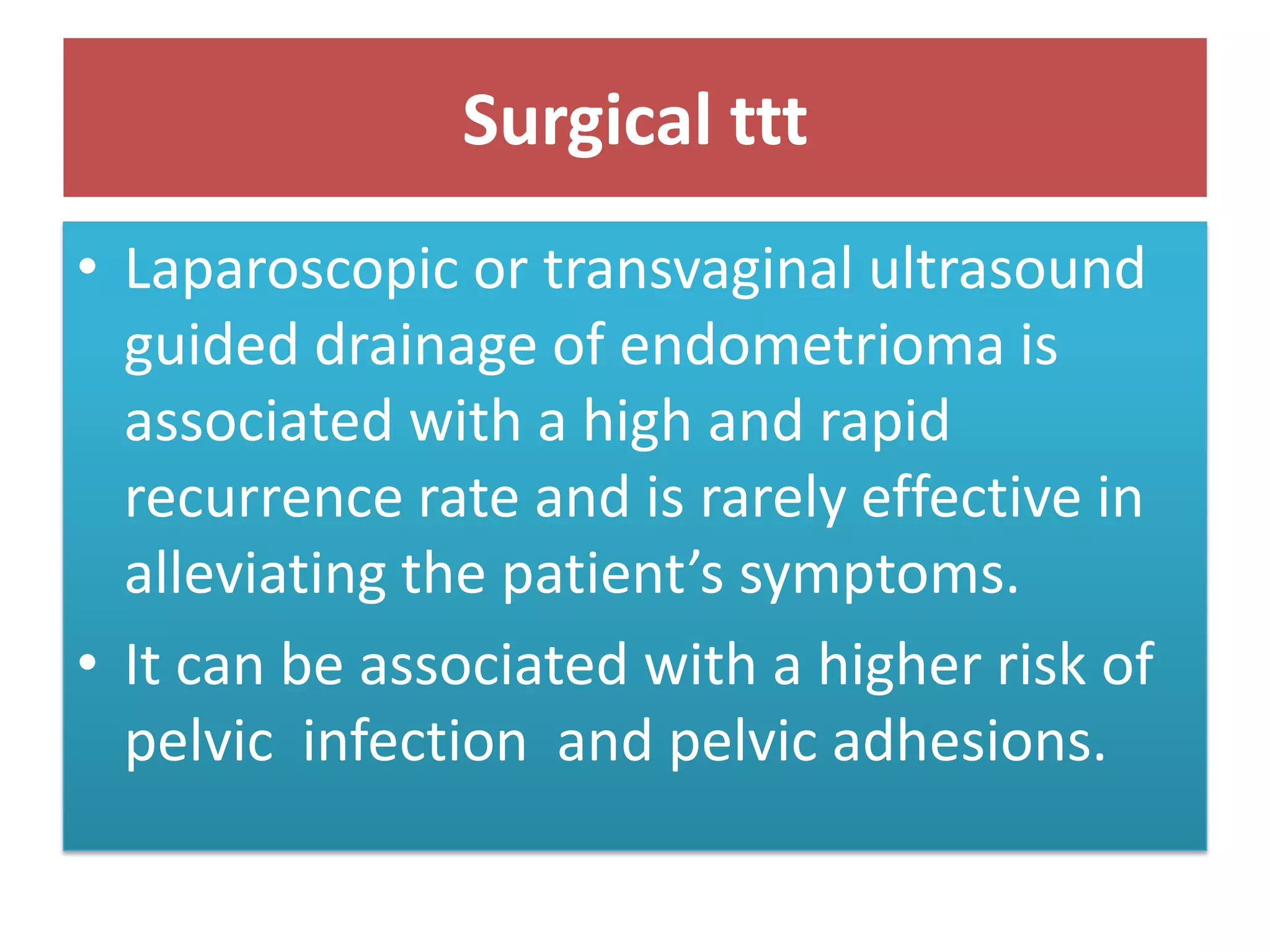 Surgical ttt
• Laparoscopic or transvaginal ultrasound
guided drainage of endometrioma is
associated with a high and rapid
recurrence rate and is rarely effective in
alleviating the patient’s symptoms.
• It can be associated with a higher risk of
pelvic infection and pelvic adhesions.
 