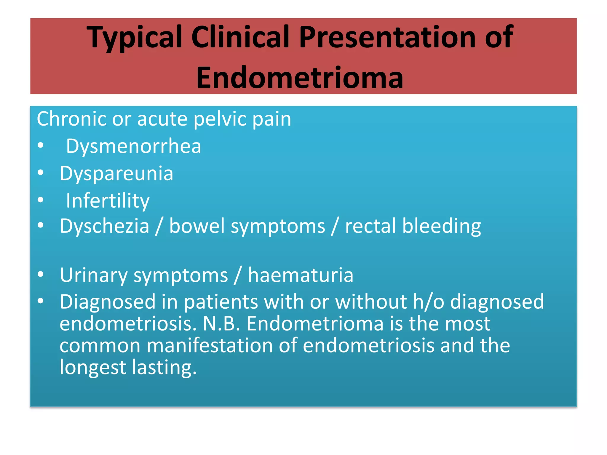 Typical Clinical Presentation of
Endometrioma
Chronic or acute pelvic pain
• Dysmenorrhea
• Dyspareunia
• Infertility
• Dyschezia / bowel symptoms / rectal bleeding
• Urinary symptoms / haematuria
• Diagnosed in patients with or without h/o diagnosed
endometriosis. N.B. Endometrioma is the most
common manifestation of endometriosis and the
longest lasting.
 