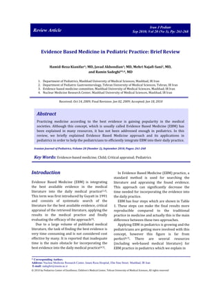 Review Article 
Iran J Pediatr 
Sep 2010; Vol 20 (No 3), Pp: 261-268 
Evidence Based Medicine in Pediatric Practice: Brief Review 
Hamid-Reza Kianifar1; MD, Javad Akhondian1; MD, Mehri Najafi-Sani2, MD, 
and Ramin Sadeghi*3,4, MD 
1. Department of Pediatrics, Mashhad University of Medical Sciences, Mashhad, IR Iran 
2. Department of Pediatric Gastroenterology, Tehran University of Medical Sciences, Tehran, IR Iran 
3. Evidence based medicine committee, Mashhad University of Medical Sciences, Mashhad, IR Iran 
4. Nuclear Medicine Research Center, Mashhad University of Medical Sciences, Mashhad, IR Iran 
Received: Oct 14, 2009; Final Revision: Jan 02, 2009; Accepted: Jan 18, 2010 
Abstract 
Practicing medicine according to the best evidence is gaining popularity in the medical 
societies. Although this concept, which is usually called Evidence Based Medicine (EBM) has 
been explained in many resources, it has not been addressed enough in pediatrics. In this 
review, we briefly explained Evidence Based Medicine approach and its applications in 
pediatrics in order to help the pediatricians to efficiently integrate EBM into their daily practice. 
Iranian Journal of Pediatrics, Volume 20 (Number 2), September 2010, Pages: 261-268 
Key Words: Evidence-based medicine; Child; Critical appraisal; Pediatrics 
Introduction 
Evidence Based Medicine (EBM) is integrating 
the best available evidence in the medical 
literature into the daily medical practice[1,2]. 
This term was first introduced by Guyatt in 1991 
and consists of systematic search of the 
literature for the best available evidence, critical 
appraisal of the retrieved literature, applying the 
results in the medical practice and finally 
evaluating the efficacy of the approach[3]. 
Due to a large volume of published medical 
literature, the task of finding the best evidence is 
very time consuming and is not considered cost 
effective by many. It is reported that inadequate 
time is the main obstacle for incorporating the 
best evidence into the daily medical practice[4,5]. 
In Evidence Based Medicine (EBM) practice, a 
standard method is used for searching the 
literature and appraising the found evidence. 
This approach can significantly decrease the 
time needed for incorporating the evidence into 
the daily practice. 
EBM has four steps which are shown in Table 
1. These steps can make the final results more 
reproducible compared to the traditional 
practice in medicine and actually this is the main 
difference between these two approaches. 
Applying EBM in pediatrics is growing and the 
pediatricians are getting more involved with this 
concept, however this figure is far from 
perfect[6,7]. There are several resources 
(including web-based medical literature) for 
EBM practice in pediatrics which we explain in 
* Corresponding Author; 
Address: Nuclear Medicine Research Center, Imam Reza Hospital, Ebn Sina Street. Mashhad, IR Iran 
E-mail: sadeghir@mums.ac.ir 
© 2010 by Pediatrics Center of Excellence, Children’s Medical Center, Tehran University of Medical Sciences, All rights reserved 
 