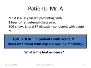 Patient: Mr. A
Mr. A is a 60 year old presenting with
1 hour of retrosternal chest pain.
ECG shows lateral ST-elevation consistent with acute
MI.
QUESTION: In patients with acute MI,
does treatment with aspirin reduce mortality?
What is the best evidence?
23 January 2015 11Evidence Based Medicine
 