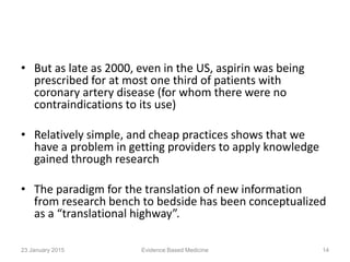 • But as late as 2000, even in the US, aspirin was being
prescribed for at most one third of patients with
coronary artery disease (for whom there were no
contraindications to its use)
• Relatively simple, and cheap practices shows that we
have a problem in getting providers to apply knowledge
gained through research
• The paradigm for the translation of new information
from research bench to bedside has been conceptualized
as a “translational highway”.
23 January 2015 14Evidence Based Medicine
 