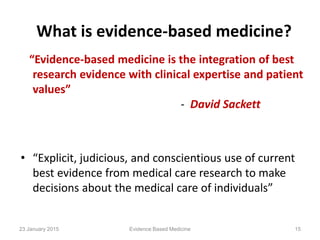 What is evidence-based medicine?
“Evidence-based medicine is the integration of best
research evidence with clinical expertise and patient
values”
- David Sackett
• “Explicit, judicious, and conscientious use of current
best evidence from medical care research to make
decisions about the medical care of individuals”
23 January 2015 15Evidence Based Medicine
 