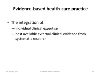 Evidence-based health-care practice
• The integration of:
– individual clinical expertise
– best available external clinical evidence from
systematic research
Evidence Based Medicine 1723 January 2015
 