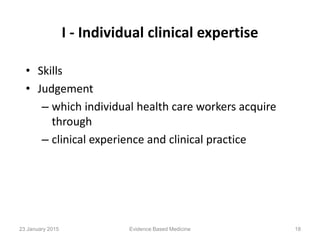 I - Individual clinical expertise
• Skills
• Judgement
– which individual health care workers acquire
through
– clinical experience and clinical practice
Evidence Based Medicine 1823 January 2015
 