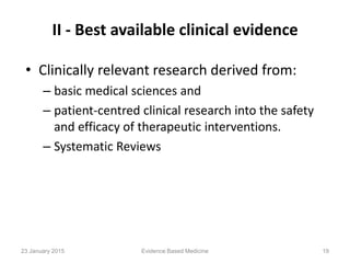 II - Best available clinical evidence
• Clinically relevant research derived from:
– basic medical sciences and
– patient-centred clinical research into the safety
and efficacy of therapeutic interventions.
– Systematic Reviews
Evidence Based Medicine 1923 January 2015
 