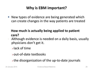 Why is EBM important?
 New types of evidence are being generated which
can create changes in the way patients are treated
 Although evidence is needed on a daily basis, usually
physicians don’t get it.
How much is actually being applied to patient
care?
lack of time
out-of-date textbooks
the disorganization of the up-to-date journals
23 January 2015 20Evidence Based Medicine
 