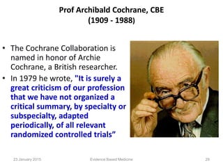 Prof Archibald Cochrane, CBE
(1909 - 1988)
• The Cochrane Collaboration is
named in honor of Archie
Cochrane, a British researcher.
• In 1979 he wrote, "It is surely a
great criticism of our profession
that we have not organized a
critical summary, by specialty or
subspecialty, adapted
periodically, of all relevant
randomized controlled trials”
23 January 2015 29Evidence Based Medicine
 