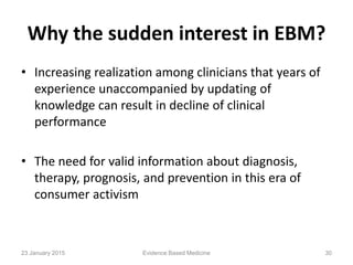 Why the sudden interest in EBM?
• Increasing realization among clinicians that years of
experience unaccompanied by updating of
knowledge can result in decline of clinical
performance
• The need for valid information about diagnosis,
therapy, prognosis, and prevention in this era of
consumer activism
23 January 2015 30Evidence Based Medicine
 