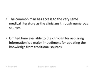 • The common man has access to the very same
medical literature as the clinicians through numerous
sources
• Limited time available to the clinician for acquiring
information is a major impediment for updating the
knowledge from traditional sources
23 January 2015 31Evidence Based Medicine
 