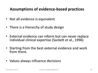 Assumptions of evidence-based practices
• Not all evidence is equivalent
• There is a hierarchy of study design
• External evidence can inform but can never replace
individual clinical expertise (Sackett et al., 1996)
• Starting from the best external evidence and work
from there.
• Values always influence decisions
23 January 2015 32Evidence Based Medicine
 