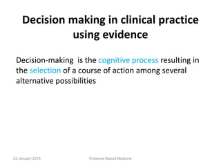 Decision making in clinical practice
using evidence
Decision-making is the cognitive process resulting in
the selection of a course of action among several
alternative possibilities
23 January 2015 Evidence Based Medicine
 
