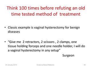 Think 100 times before refuting an old
time tested method of treatment
• Classic example is vaginal hysterectomy for benign
diseases
• “Give me 2 retractors, 2 scissors , 2 clamps, one
tissue holding forceps and one needle holder, I will do
a vaginal hysterectomy in any setup”
Surgeon
23 January 2015 45Evidence Based Medicine
 
