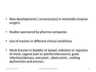 • New developments ( unnecessary) in minimally invasive
surgery
• Studies sponsored by pharma companies
• Use of meshes in different clinical conditions
• Mesh Erosion in bladder or bowel, infection or rejection
of mesh, vaginal pain or painful intercourse, groin
infection/abscess, extrusion , obstruction , voiding
dysfunction and erosion.
23 January 2015 47Evidence Based Medicine
 