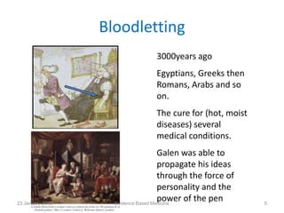 Bloodletting
3000years ago
Egyptians, Greeks then
Romans, Arabs and so
on.
The cure for (hot, moist
diseases) several
medical conditions.
Galen was able to
propagate his ideas
through the force of
personality and the
power of the pen23 January 2015 5Evidence Based Medicine
 