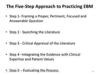 The Five-Step Approach to Practicing EBM
• Step 1- Framing a Proper, Pertinent, Focused and
Answerable Question
• Step 2 - Searching the Literature
• Step 3 - Critical Appraisal of the Literature
• Step 4 –Integrating the Evidence with Clinical
Expertise and Patient Values
• Step 5 – Evaluating the Process23 January 2015 50Evidence Based Medicine
 