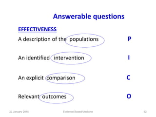 Answerable questions
EFFECTIVENESS
A description of the populations P
An identified intervention I
An explicit comparison C
Relevant outcomes O
23 January 2015 52Evidence Based Medicine
 