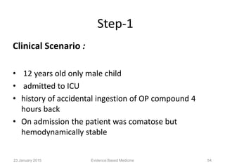 Step-1
Clinical Scenario :
• 12 years old only male child
• admitted to ICU
• history of accidental ingestion of OP compound 4
hours back
• On admission the patient was comatose but
hemodynamically stable
23 January 2015 54Evidence Based Medicine
 