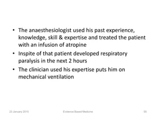 • The anaesthesiologist used his past experience,
knowledge, skill & expertise and treated the patient
with an infusion of atropine
• Inspite of that patient developed respiratory
paralysis in the next 2 hours
• The clinician used his expertise puts him on
mechanical ventilation
23 January 2015 55Evidence Based Medicine
 