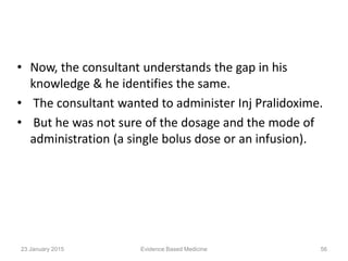 • Now, the consultant understands the gap in his
knowledge & he identifies the same.
• The consultant wanted to administer Inj Pralidoxime.
• But he was not sure of the dosage and the mode of
administration (a single bolus dose or an infusion).
23 January 2015 56Evidence Based Medicine
 