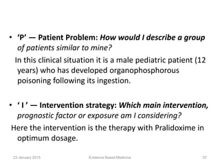 • ‘P’ — Patient Problem: How would I describe a group
of patients similar to mine?
In this clinical situation it is a male pediatric patient (12
years) who has developed organophosphorous
poisoning following its ingestion.
• ‘ I ’ — Intervention strategy: Which main intervention,
prognostic factor or exposure am I considering?
Here the intervention is the therapy with Pralidoxime in
optimum dosage.
23 January 2015 57Evidence Based Medicine
 