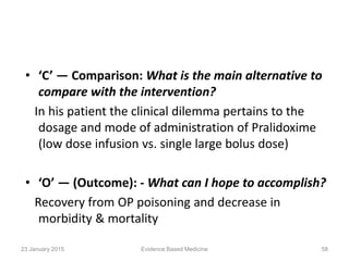 • ‘C’ — Comparison: What is the main alternative to
compare with the intervention?
In his patient the clinical dilemma pertains to the
dosage and mode of administration of Pralidoxime
(low dose infusion vs. single large bolus dose)
• ‘O’ — (Outcome): - What can I hope to accomplish?
Recovery from OP poisoning and decrease in
morbidity & mortality
23 January 2015 58Evidence Based Medicine
 