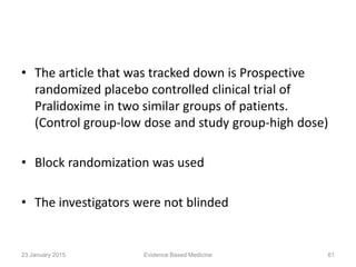 • The article that was tracked down is Prospective
randomized placebo controlled clinical trial of
Pralidoxime in two similar groups of patients.
(Control group-low dose and study group-high dose)
• Block randomization was used
• The investigators were not blinded
23 January 2015 61Evidence Based Medicine
 