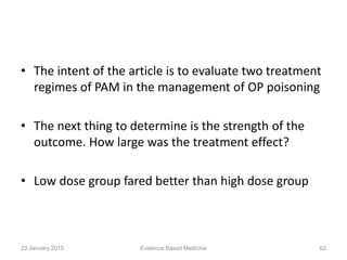 • The intent of the article is to evaluate two treatment
regimes of PAM in the management of OP poisoning
• The next thing to determine is the strength of the
outcome. How large was the treatment effect?
• Low dose group fared better than high dose group
23 January 2015 62Evidence Based Medicine
 
