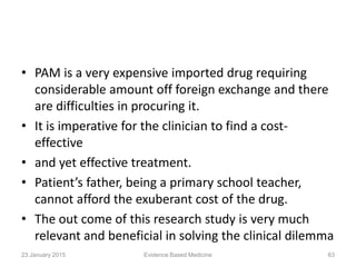 • PAM is a very expensive imported drug requiring
considerable amount off foreign exchange and there
are difficulties in procuring it.
• It is imperative for the clinician to find a cost-
effective
• and yet effective treatment.
• Patient’s father, being a primary school teacher,
cannot afford the exuberant cost of the drug.
• The out come of this research study is very much
relevant and beneficial in solving the clinical dilemma
23 January 2015 63Evidence Based Medicine
 