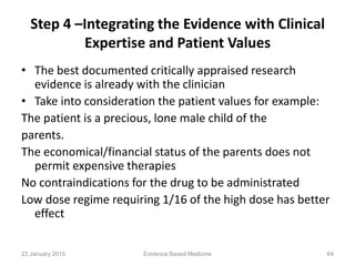 Step 4 –Integrating the Evidence with Clinical
Expertise and Patient Values
• The best documented critically appraised research
evidence is already with the clinician
• Take into consideration the patient values for example:
The patient is a precious, lone male child of the
parents.
The economical/financial status of the parents does not
permit expensive therapies
No contraindications for the drug to be administrated
Low dose regime requiring 1/16 of the high dose has better
effect
23 January 2015 64Evidence Based Medicine
 