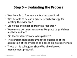 Step 5 – Evaluating the Process
• Was he able to formulate a focused question?
• Was he able to devise a precise search strategy for
locating the evidence?
• Did he use the most appropriate resource?
• Were more pertinent resources like practice guidelines
available to him?
• Did the ‘evidence’ work in his patient?
• The clinician should document the outcomes of the
application of the evidence and based on his experiences
• Those of his colleagues should be able develop
management protocols
23 January 2015 65Evidence Based Medicine
 
