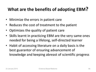 What are the benefits of adopting EBM?
• Minimize the errors in patient care
• Reduces the cost of treatment to the patient
• Optimizes the quality of patient care
• Skills learnt in practicing EBM are the very same ones
needed for being a lifelong, self-directed learner
• Habit of accessing literature on a daily basis is the
best guarantor of ensuring advancement of
knowledge and keeping abreast of scientific progress
23 January 2015 66Evidence Based Medicine
 