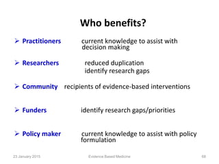Who benefits?
 Practitioners current knowledge to assist with
decision making
 Researchers reduced duplication
identify research gaps
 Community recipients of evidence-based interventions
 Funders identify research gaps/priorities
 Policy maker current knowledge to assist with policy
formulation
23 January 2015 68Evidence Based Medicine
 