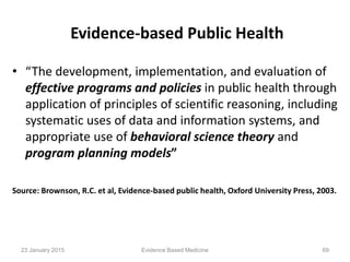 Evidence-based Public Health
• “The development, implementation, and evaluation of
effective programs and policies in public health through
application of principles of scientific reasoning, including
systematic uses of data and information systems, and
appropriate use of behavioral science theory and
program planning models”
Source: Brownson, R.C. et al, Evidence-based public health, Oxford University Press, 2003.
23 January 2015 69Evidence Based Medicine
 