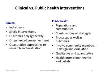 Clinical vs. Public health interventions
Clinical
• Individuals
• Single interventions
• Outcomes only (generally)
• Often limited consumer input
• Quantitative approaches to
research and evaluation
Public health
• Populations and
communities
• Combinations of strategies
• Processes as well as
outcomes
• Involve community members
in design and evaluation
• Qualitative and quantitative
• Health promotion theories
and beliefs
Evidence Based Medicine23 January 2015 70
 