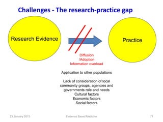 Challenges - The research-practice gap
Research Evidence Practice
Diffusion
/Adoption
Information overload
Application to other populations
Lack of consideration of local
community groups, agencies and
governments role and needs
Cultural factors
Economic factors
Social factors
Evidence Based Medicine23 January 2015 71
 