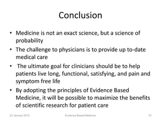 Conclusion
• Medicine is not an exact science, but a science of
probability
• The challenge to physicians is to provide up to-date
medical care
• The ultimate goal for clinicians should be to help
patients live long, functional, satisfying, and pain and
symptom free life
• By adopting the principles of Evidence Based
Medicine, it will be possible to maximize the benefits
of scientific research for patient care
23 January 2015 Evidence Based Medicine 75
 