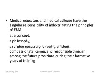 • Medical educators and medical colleges have the
singular responsibility of indoctrinating the principles
of EBM
as a concept,
a philosophy,
a religion necessary for being efficient,
compassionate, caring, and responsible clinician
among the future physicians during their formative
years of training
23 January 2015 Evidence Based Medicine 76
 