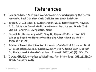 References
1. Evidence-based Medicine Workbook-Finding and applying the better
research , Paul Glasziou, Chris Del Mar and Janet Salisbury
2. Sackett, D. L., Straus, S. E., Richardson, W. S., Rosenberg,W., Haynes,
R. B.: Evidence- Based Medicine – How to Practice and Teach EBM
2nd Ed., Churchill. Livingstone, 2000.
3. Sackett DL, Rosenberg WMC, Gray JA, Haynes RB Richardson WS.
Evidence based medicine: What it is and what it isn’t Br. Med J
1996;312:71-72.
4. Evidence Based Medicine And Its Impact On Medical Education Dr. H.
B. Rajashekhar1 Dr. B. S. Kodkany2 Dr. Vijaya A. Naik3 Dr. P. F. Kotur4
Dr. Shivaprasad S. Goudar5:Indian J. Anaesth. 2002; 46 (2) : 96-103
5. Guyatt GH, Evidence–based Medicine. Ann Intern Med. 1991;114(ACP
J Club. Suppl 2): A-16
23 January 2015 Evidence Based Medicine 77
 