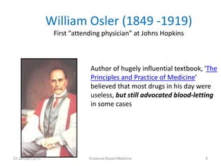 William Osler (1849 -1919)
First “attending physician” at Johns Hopkins
Author of hugely influential textbook, 'The
Principles and Practice of Medicine'
believed that most drugs in his day were
useless, but still advocated blood-letting
in some cases
23 January 2015 8Evidence Based Medicine
 