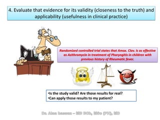 4. Evaluate that evidence for its validity (closeness to the truth) and
applicability (usefulness in clinical practice)
•Is the study valid? Are those results for real?
•Can apply those results to my patient?
Randomized controlled trial states that Amox. Clav. Is as effective
as Azithromycin in treatment of Pharyngitis in children with
previous history of Rheumatic fever.
 
