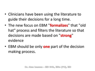 • Clinicians have been using the literature to
guide their decisions for a long time.
• The new focus on EBM "formalizes" that "old
hat" process and filters the literature so that
decisions are made based on "strong"
evidence
• EBM should be only one part of the decision
making process.
 