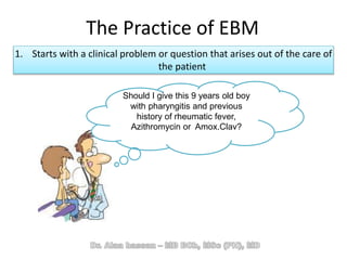 The Practice of EBM
1. Starts with a clinical problem or question that arises out of the care of
the patient
Should I give this 9 years old boy
with pharyngitis and previous
history of rheumatic fever,
Azithromycin or Amox.Clav?
 